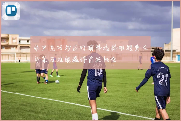 弗里克巧妙应对前锋选择难题费兰与莱万谁能赢得首发机会