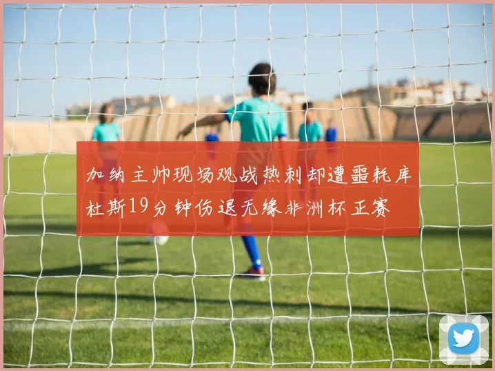 加纳主帅现场观战热刺却遭噩耗库杜斯19分钟伤退无缘非洲杯正赛