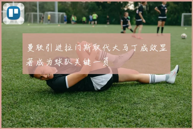 曼联引进拉门斯取代大马丁成效显著成为球队关键一员