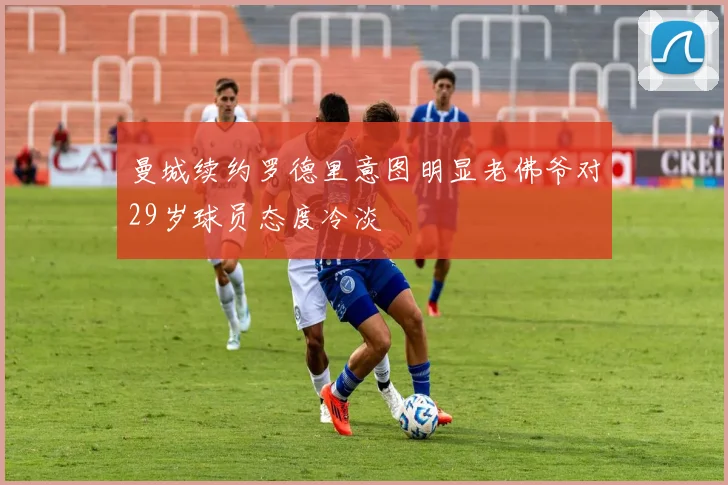 曼城续约罗德里意图明显老佛爷对29岁球员态度冷淡