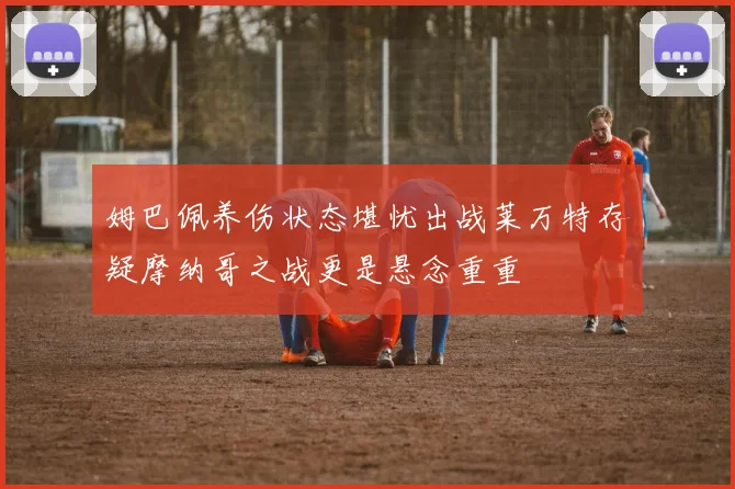姆巴佩养伤状态堪忧出战莱万特存疑摩纳哥之战更是悬念重重