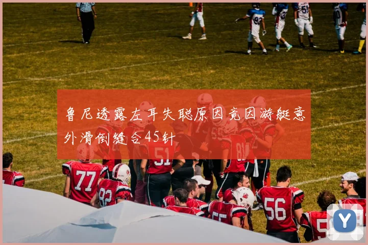 鲁尼透露左耳失聪原因竟因游艇意外滑倒缝合45针