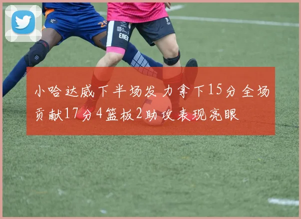 小哈达威下半场发力拿下15分全场贡献17分4篮板2助攻表现亮眼