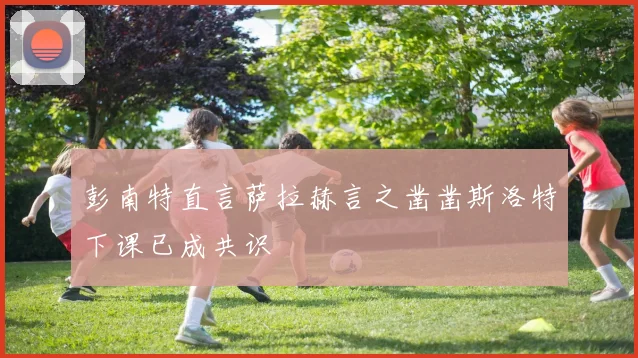 彭南特直言萨拉赫言之凿凿斯洛特下课已成共识