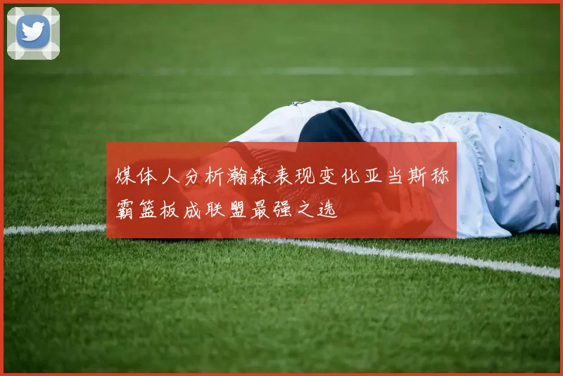 媒体人分析瀚森表现变化亚当斯称霸篮板成联盟最强之选