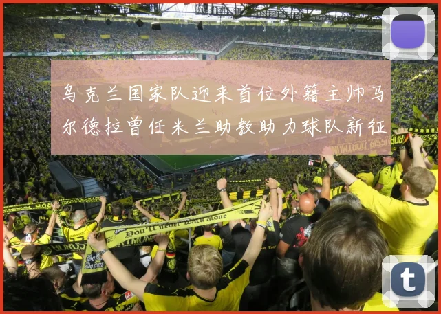 乌克兰国家队迎来首位外籍主帅马尔德拉曾任米兰助教助力球队新征程