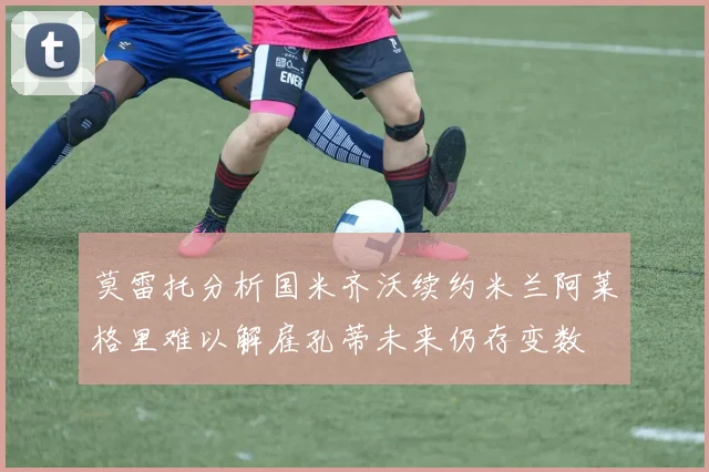 莫雷托分析国米齐沃续约米兰阿莱格里难以解雇孔蒂未来仍存变数