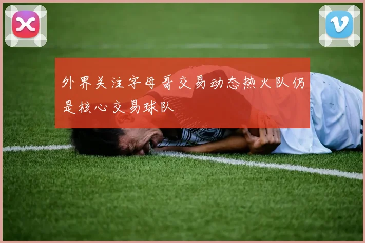 外界关注字母哥交易动态热火队仍是核心交易球队