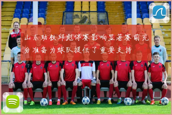 山东助教邱彪停赛影响显著赛前充分准备为球队提供了重要支持