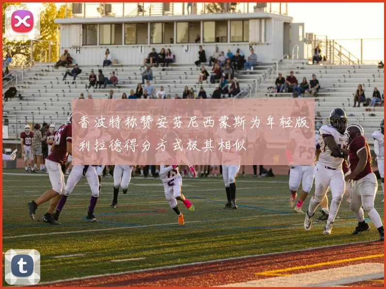 香波特称赞安芬尼西蒙斯为年轻版利拉德得分方式极其相似