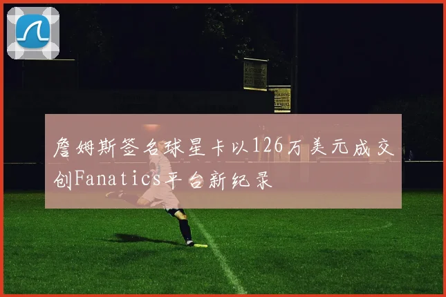 詹姆斯签名球星卡以126万美元成交创Fanatics平台新纪录