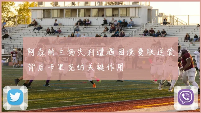 阿森纳主场失利遭遇困境曼联逆袭背后卡里克的关键作用