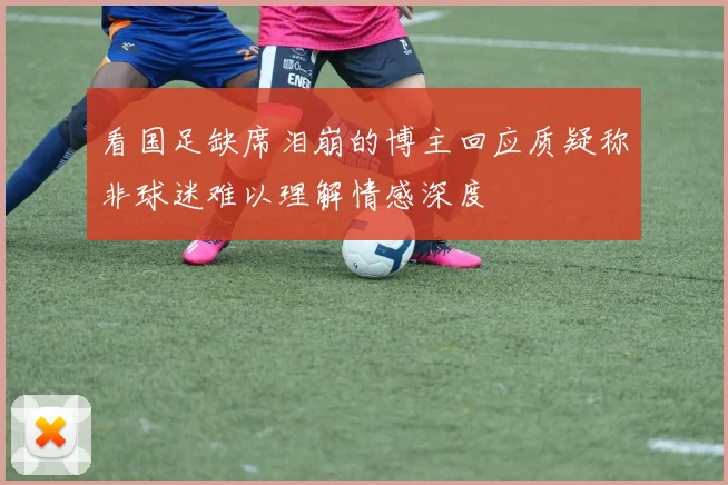 看国足缺席泪崩的博主回应质疑称非球迷难以理解情感深度