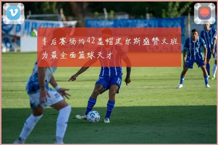 季后赛场均42盖帽皮尔斯盛赞文班为最全面篮球天才